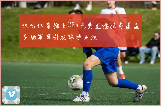 咪咕体育推出CBA免费直播服务覆盖多场赛事引发球迷关注