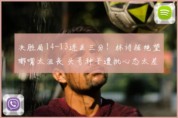 决胜局14-13连丢三分!林诗栋绝望嘟嘴太沮丧 头号种子遭批心态太差