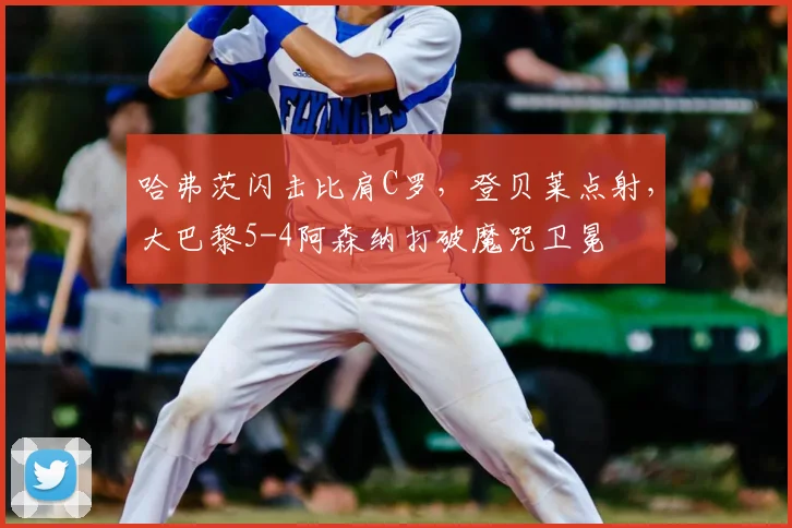 哈弗茨闪击比肩C罗，登贝莱点射，大巴黎5-4阿森纳打破魔咒卫冕
