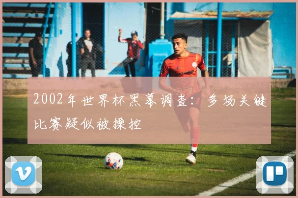 2002年世界杯黑幕调查:多场关键比赛疑似被操控