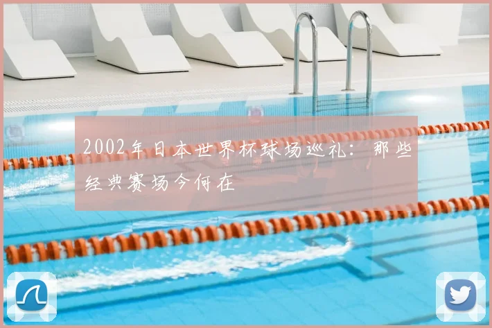 2002年日本世界杯球场巡礼：那些经典赛场今何在