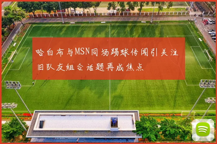 哈白布与MSN同场踢球传闻引关注 旧队友组合话题再成焦点