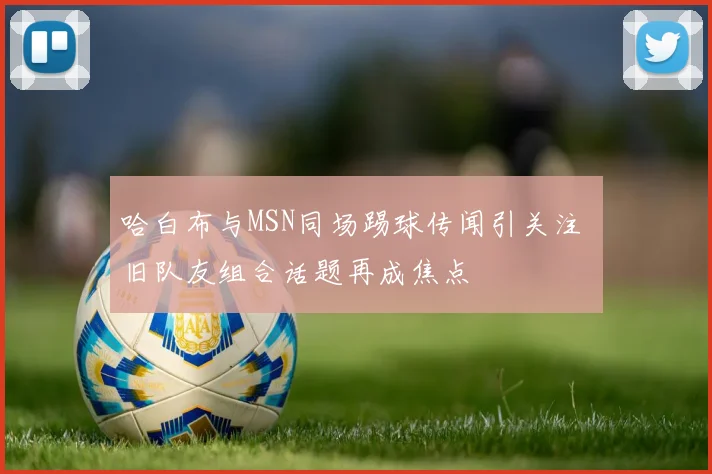 哈白布与MSN同场踢球传闻引关注 旧队友组合话题再成焦点