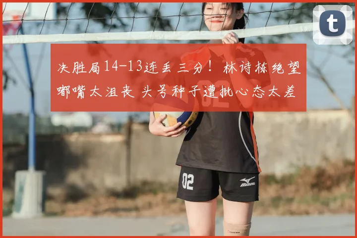 决胜局14-13连丢三分!林诗栋绝望嘟嘴太沮丧 头号种子遭批心态太差