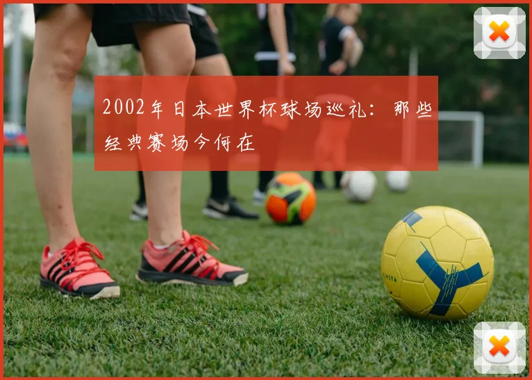 2002年日本世界杯球场巡礼：那些经典赛场今何在