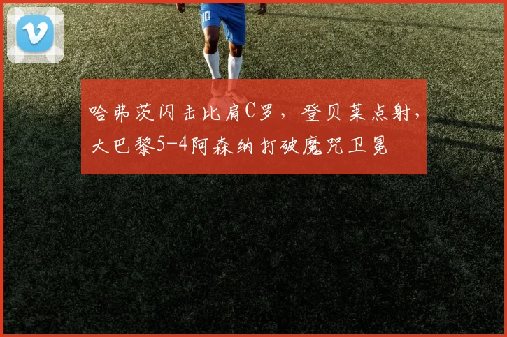 哈弗茨闪击比肩C罗，登贝莱点射，大巴黎5-4阿森纳打破魔咒卫冕
