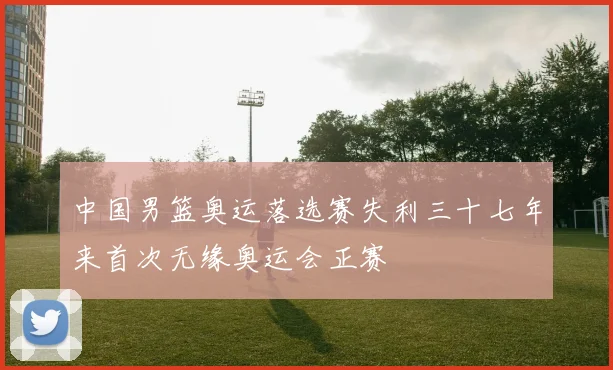 中国男篮奥运落选赛失利三十七年来首次无缘奥运会正赛