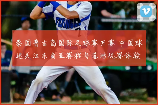 泰国普吉岛国际足球赛开赛 中国球迷关注东南亚赛程与落地观赛体验