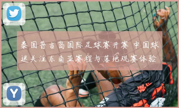 泰国普吉岛国际足球赛开赛 中国球迷关注东南亚赛程与落地观赛体验