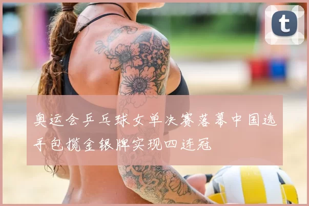 奥运会乒乓球女单决赛落幕中国选手包揽金银牌实现四连冠