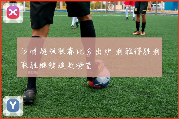 沙特超级联赛比分出炉 利雅得胜利取胜继续追赶榜首