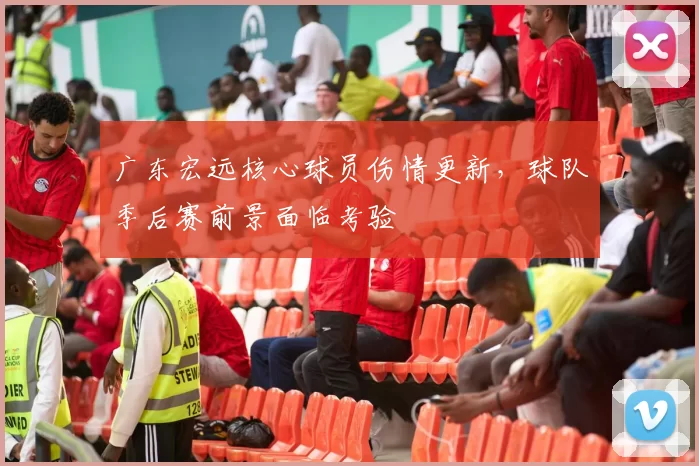 广东宏远核心球员伤情更新，球队季后赛前景面临考验