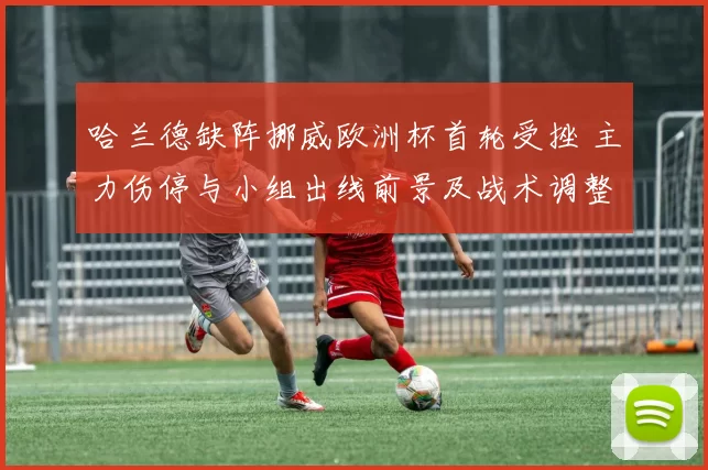 哈兰德缺阵挪威欧洲杯首轮受挫 主力伤停与小组出线前景及战术调整看点