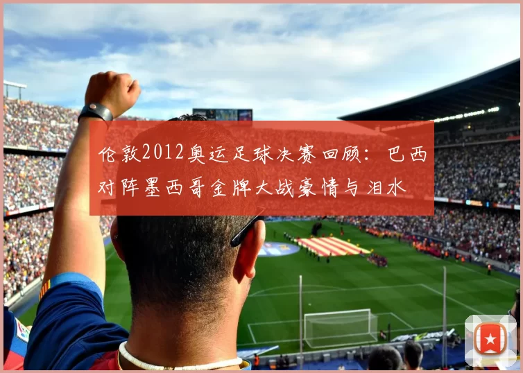 伦敦2012奥运足球决赛回顾：巴西对阵墨西哥金牌大战豪情与泪水