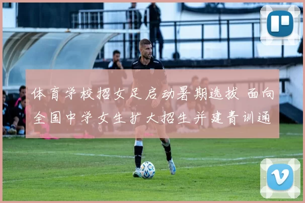 体育学校招女足启动暑期选拔 面向全国中学女生扩大招生并建青训通道