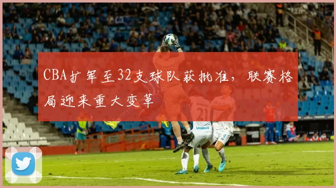 CBA扩军至32支球队获批准，联赛格局迎来重大变革