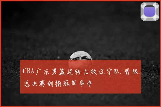 CBA广东男篮逆转击败辽宁队 晋级总决赛剑指冠军争夺