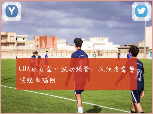 CBA让分盘口波动频繁，投注者需警惕赔率陷阱