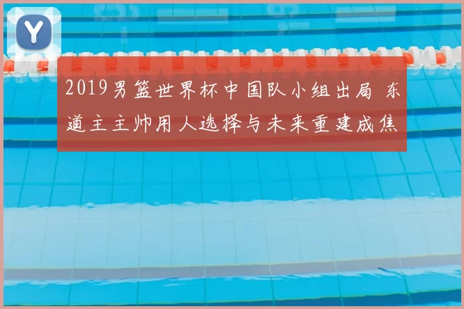 2019男篮世界杯中国队小组出局 东道主主帅用人选择与未来重建成焦点