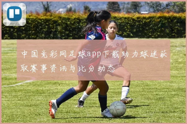 中国竞彩网足球app下载助力球迷获取赛事资讯与比分动态