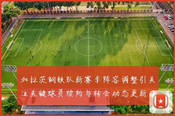 加拉茨钢铁队新赛季阵容调整引关注关键球员续约与转会动态更新