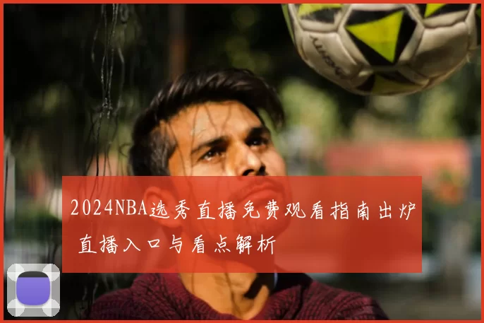 2024NBA选秀直播免费观看指南出炉 直播入口与看点解析