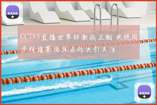 CCTV5直播世界杯激战正酣 央视同步转播赛场焦点对决引关注