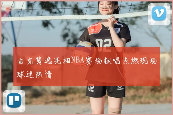 吉克隽逸亮相NBA赛场献唱点燃现场球迷热情