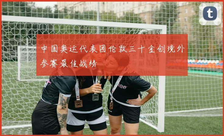 中国奥运代表团伦敦三十金创境外参赛最佳战绩