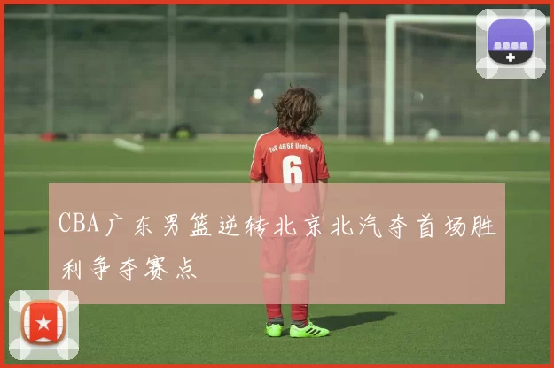 CBA广东男篮逆转北京北汽夺首场胜利争夺赛点