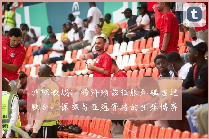 沙职激战：穆拜赖兹征服死磕吉达联合，保级与亚冠资格的生死博弈_状态_防线_中场