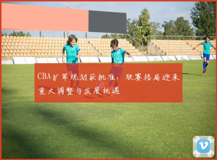 CBA扩军规划获批准,联赛格局迎来重大调整与发展机遇
