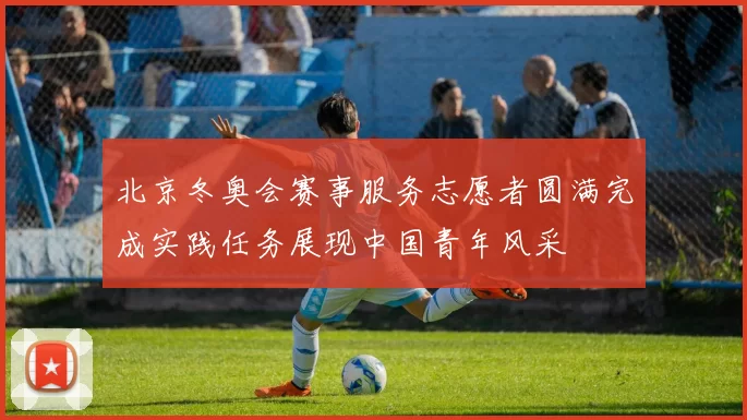 北京冬奥会赛事服务志愿者圆满完成实践任务展现中国青年风采