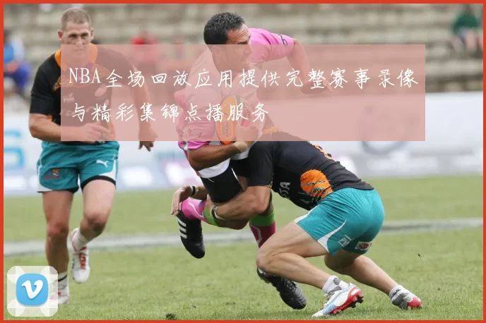 NBA全场回放应用提供完整赛事录像与精彩集锦点播服务