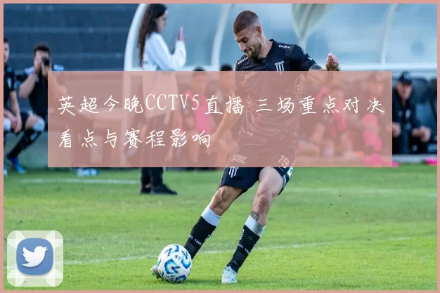 英超今晚CCTV5直播 三场重点对决看点与赛程影响