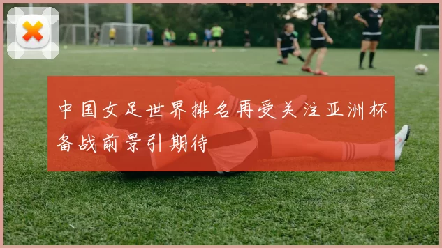 中国女足世界排名再受关注亚洲杯备战前景引期待