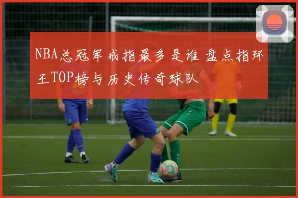 NBA总冠军戒指最多是谁 盘点指环王TOP榜与历史传奇球队