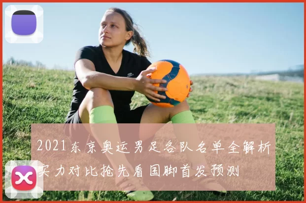 2021东京奥运男足各队名单全解析实力对比抢先看国脚首发预测