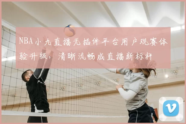 NBA小九直播无插件平台用户观赛体验升级,清晰流畅成直播新标杆