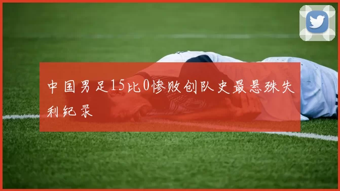中国男足15比0惨败创队史最悬殊失利纪录