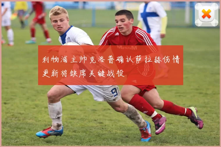 利物浦主帅克洛普确认萨拉赫伤情更新将缺席关键战役