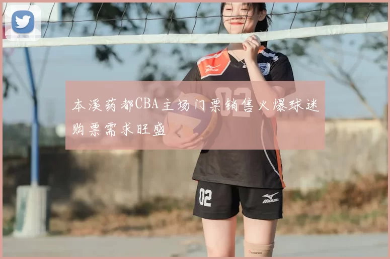 本溪药都CBA主场门票销售火爆球迷购票需求旺盛