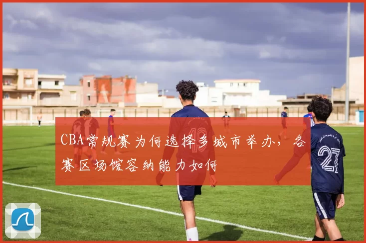CBA常规赛为何选择多城市举办，各赛区场馆容纳能力如何