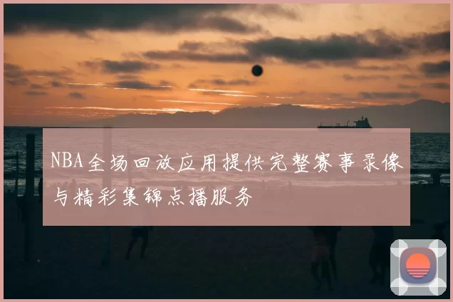 NBA全场回放应用提供完整赛事录像与精彩集锦点播服务