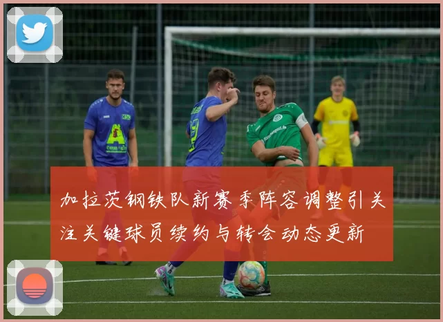 加拉茨钢铁队新赛季阵容调整引关注关键球员续约与转会动态更新