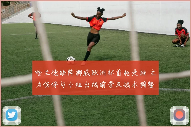 哈兰德缺阵挪威欧洲杯首轮受挫 主力伤停与小组出线前景及战术调整看点