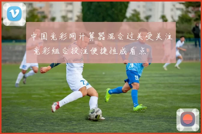 中国竞彩网计算器混合过关受关注 竞彩组合投注便捷性成看点