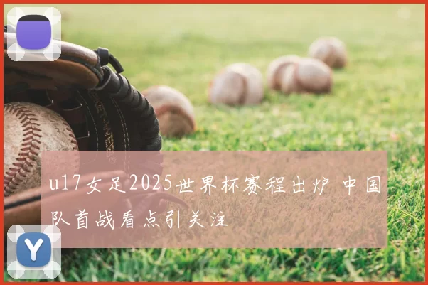 u17女足2025世界杯赛程出炉 中国队首战看点引关注
