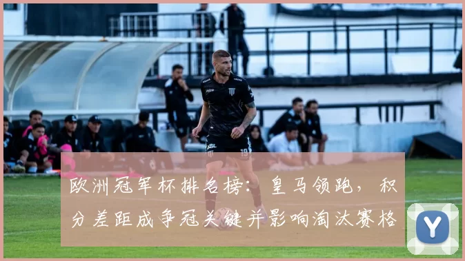 欧洲冠军杯排名榜:皇马领跑,积分差距成争冠关键并影响淘汰赛格局