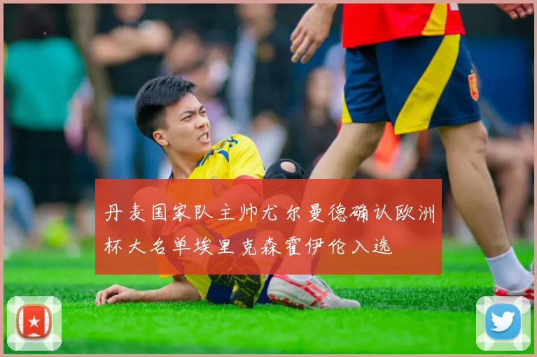 丹麦国家队主帅尤尔曼德确认欧洲杯大名单埃里克森霍伊伦入选